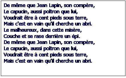 Zone de Texte: De mme que Jean Lapin, son compre,
Le capucin, aussi poltron que lui, 
Voudrait tre  cent pieds sous terre,
Mais c'est en vain qu'il cherche un abri.
Le malheureux, dans cette misre,
Couche et se rase derrire un pi.
De mme que Jean Lapin, son compre,
Le capucin, aussi poltron que lui,
Voudrait tre  cent pieds sous terre,
Mais c'est en vain qu'il cherche un abri.

