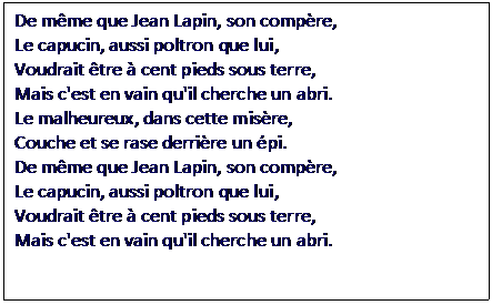 Zone de Texte: De mme que Jean Lapin, son compre,
Le capucin, aussi poltron que lui, 
Voudrait tre  cent pieds sous terre,
Mais c'est en vain qu'il cherche un abri.
Le malheureux, dans cette misre,
Couche et se rase derrire un pi.
De mme que Jean Lapin, son compre,
Le capucin, aussi poltron que lui,
Voudrait tre  cent pieds sous terre,
Mais c'est en vain qu'il cherche un abri.

